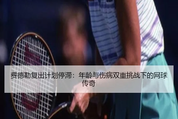 费德勒复出计划停滞：年龄与伤病双重挑战下的网球传奇