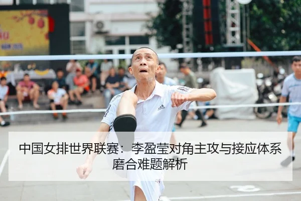中国女排世界联赛：李盈莹对角主攻与接应体系磨合难题解析