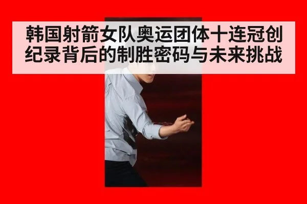 韩国射箭女队奥运团体十连冠创纪录背后的制胜密码与未来挑战