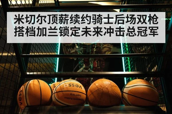 米切尔顶薪续约骑士后场双枪搭档加兰锁定未来冲击总冠军