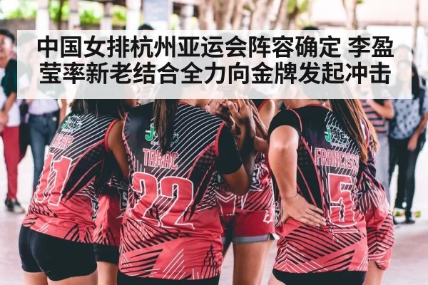 中国女排杭州亚运会阵容确定 李盈莹率新老结合全力向金牌发起冲击